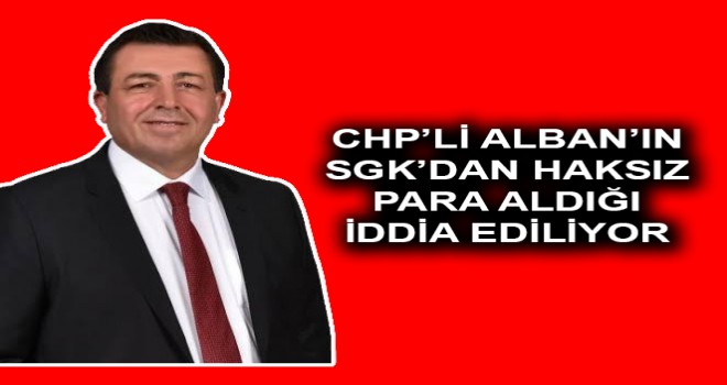 CHP’Lİ ALBAN’IN SGK’DAN HAKSIZ PARA ALDIĞI İDDİA EDİLİYOR