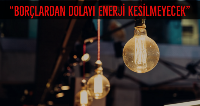 "BORÇLARDAN DOLAYI ENERJİ KESİLMEYECEK"